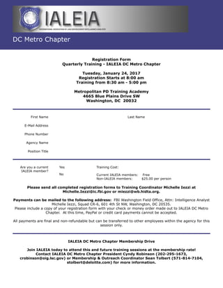 DC Metro Chapter
Registration Form
Quarterly Training - IALEIA DC Metro Chapter
Tuesday, January 24, 2017
Registration Starts at 8:00 am
Training from 8:30 am - 5:00 pm
Metropolitan PD Training Academy
4665 Blue Plains Drive SW
Washington, DC 20032
First Name Last Name
E-Mail Address
Phone Number
Agency Name
Position Title
Are you a current
IALEIA member?
Yes
No
Training Cost:
Current IALEIA members: Free
Non-IALEIA members: $25.00 per person
Please send all completed registration forms to Training Coordinator Michelle Iezzi at
Michelle.Iezzi@ic.fbi.gov or miezzi@wb.hidta.org.
Payments can be mailed to the following address: FBI Washington Field Office, Attn: Intelligence Analyst
Michelle Iezzi, Squad CR-6, 601 4th St NW, Washington, DC 20535.
Please include a copy of your registration form with your check or money order made out to IALEIA DC Metro
Chapter. At this time, PayPal or credit card payments cannot be accepted.
All payments are final and non-refundable but can be transferred to other employees within the agency for this
session only.
IALEIA DC Metro Chapter Membership Drive
Join IALEIA today to attend this and future training sessions at the membership rate!
Contact IALEIA DC Metro Chapter President Cyndy Robinson (202-295-1673,
crobinson@oig.lsc.gov) or Membership & Outreach Coordinator Sean Tolbert (571-814-7104,
stolbert@deloitte.com) for more information.
 