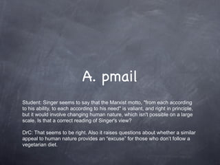 A. pmail
Student: Singer seems to say that the Marxist motto, "from each according
to his ability, to each according to his need" is valiant, and right in principle,
but it would involve changing human nature, which isn't possible on a large
scale. Is that a correct reading of Singer's view?

DrC: That seems to be right. Also it raises questions about whether a similar
appeal to human nature provides an “excuse” for those who don’t follow a
vegetarian diet.
 