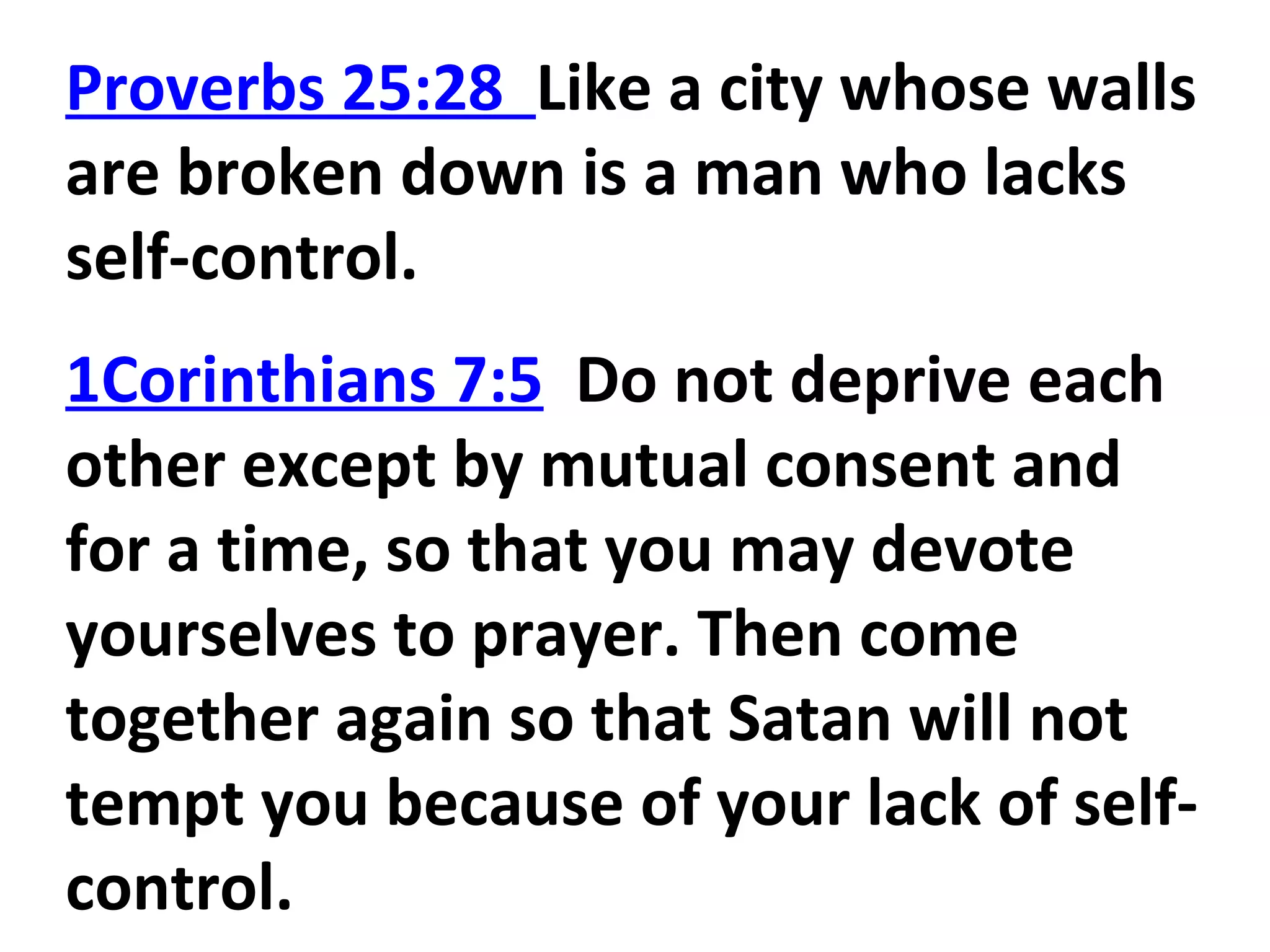 Proverbs 25:28 Like a city whose walls
are broken down is a man who lacks
self-control.
1Corinthians 7:5 Do not deprive each
other except by mutual consent and
for a time, so that you may devote
yourselves to prayer. Then come
together again so that Satan will not
tempt you because of your lack of self-
control.
 