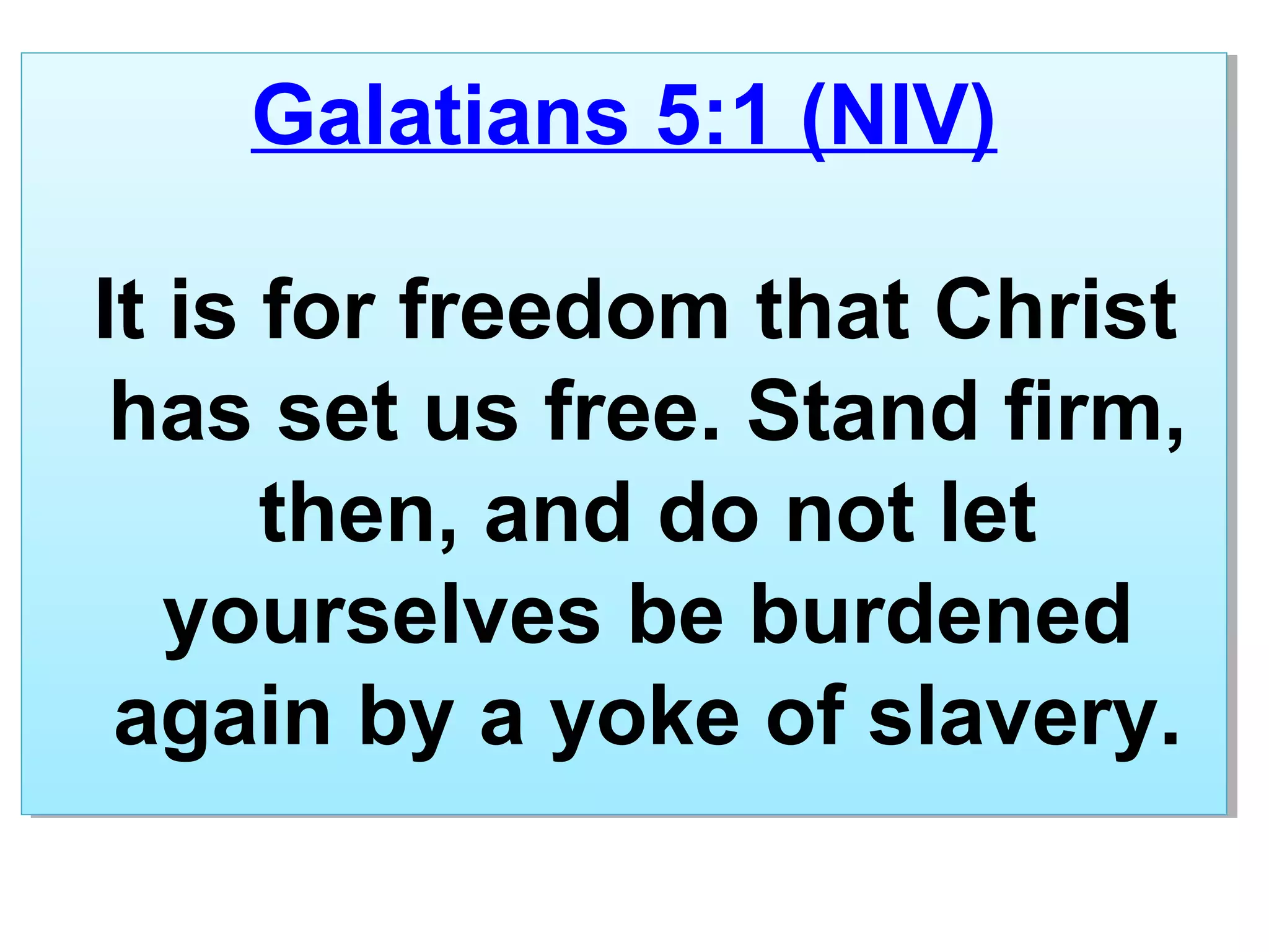 Galatians 5:1 (NIV)
It is for freedom that Christ
has set us free. Stand firm,
then, and do not let
yourselves be burdened
again by a yoke of slavery.
Galatians 5:1 (NIV)
It is for freedom that Christ
has set us free. Stand firm,
then, and do not let
yourselves be burdened
again by a yoke of slavery.
 