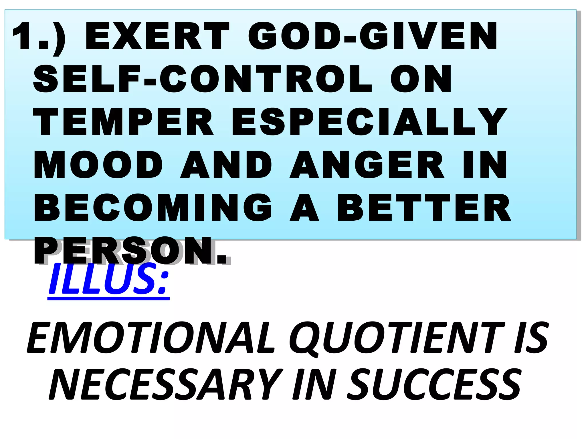 ILLUS:
EMOTIONAL QUOTIENT IS
NECESSARY IN SUCCESS
1.) EXERT GOD-GIVEN
SELF-CONTROL ON
TEMPER ESPECIALLY
MOOD AND ANGER IN
BECOMING A BETTER
PERSON.
1.) EXERT GOD-GIVEN
SELF-CONTROL ON
TEMPER ESPECIALLY
MOOD AND ANGER IN
BECOMING A BETTER
PERSON.
 