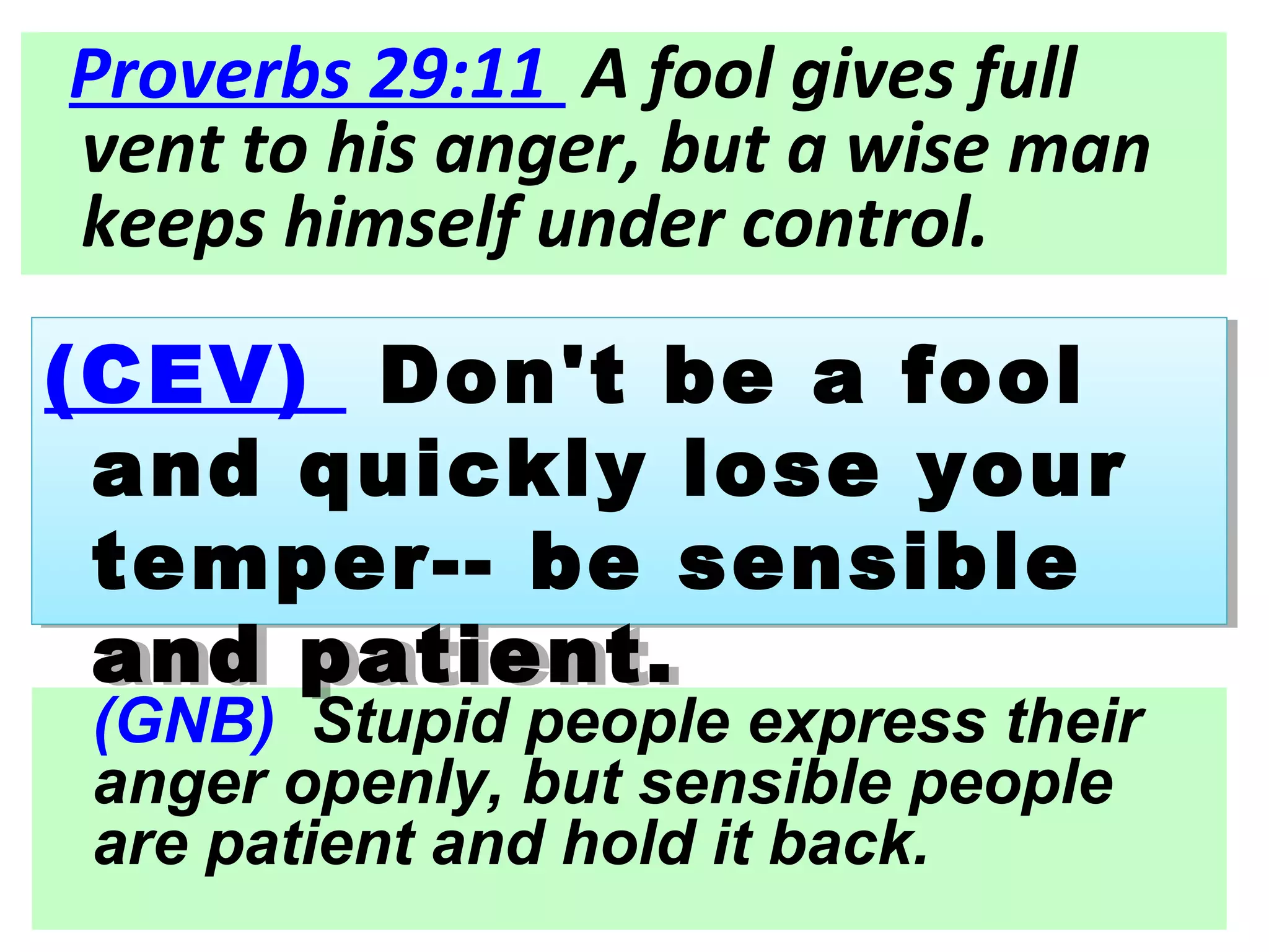 (GNB) Stupid people express their
anger openly, but sensible people
are patient and hold it back.
(CEV) Don't be a fool
and quickly lose your
temper-- be sensible
and patient.
(CEV) Don't be a fool
and quickly lose your
temper-- be sensible
and patient.
Proverbs 29:11 A fool gives full
vent to his anger, but a wise man
keeps himself under control.
 