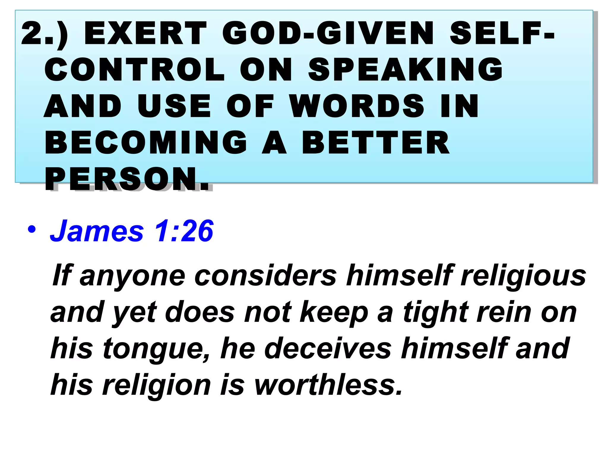 • James 1:26
If anyone considers himself religious
and yet does not keep a tight rein on
his tongue, he deceives himself and
his religion is worthless.
2.) EXERT GOD-GIVEN SELF-
CONTROL ON SPEAKING
AND USE OF WORDS IN
BECOMING A BETTER
PERSON.
2.) EXERT GOD-GIVEN SELF-
CONTROL ON SPEAKING
AND USE OF WORDS IN
BECOMING A BETTER
PERSON.
 