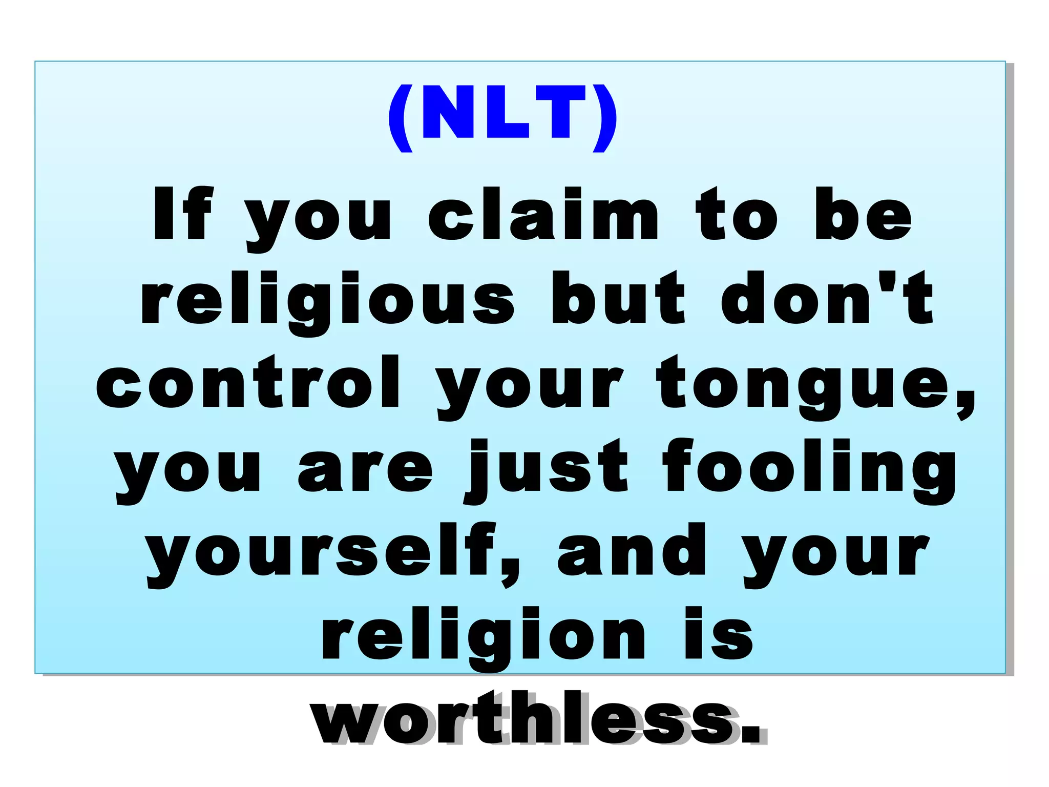 (NLT)
If you claim to be
religious but don't
control your tongue,
you are just fooling
yourself, and your
religion is
worthless.
(NLT)
If you claim to be
religious but don't
control your tongue,
you are just fooling
yourself, and your
religion is
worthless.
 