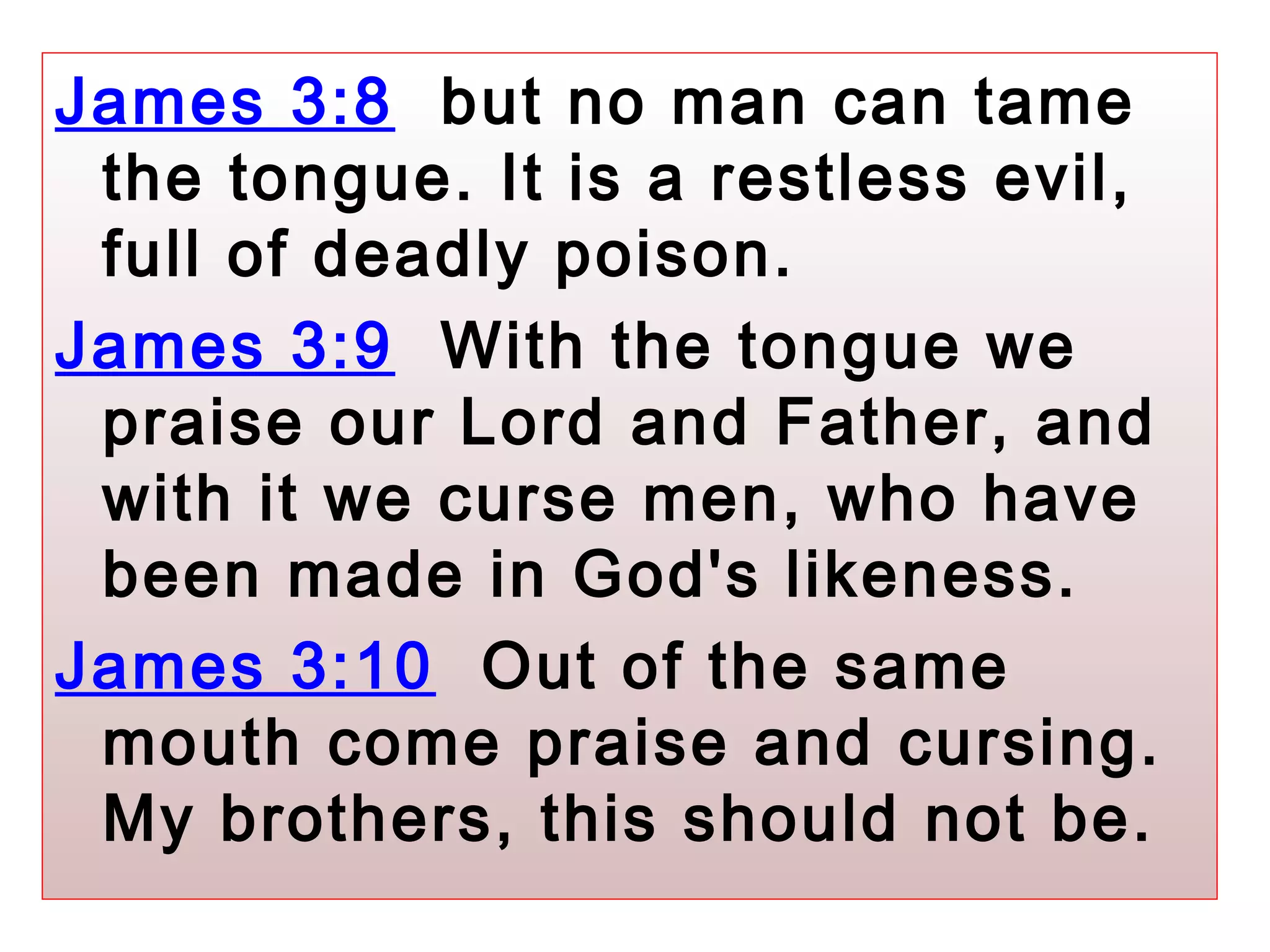 James 3:8 but no man can tame
the tongue. It is a restless evil,
full of deadly poison.
James 3:9 With the tongue we
praise our Lord and Father, and
with it we curse men, who have
been made in God's likeness.
James 3:10 Out of the same
mouth come praise and cursing.
My brothers, this should not be.
 
