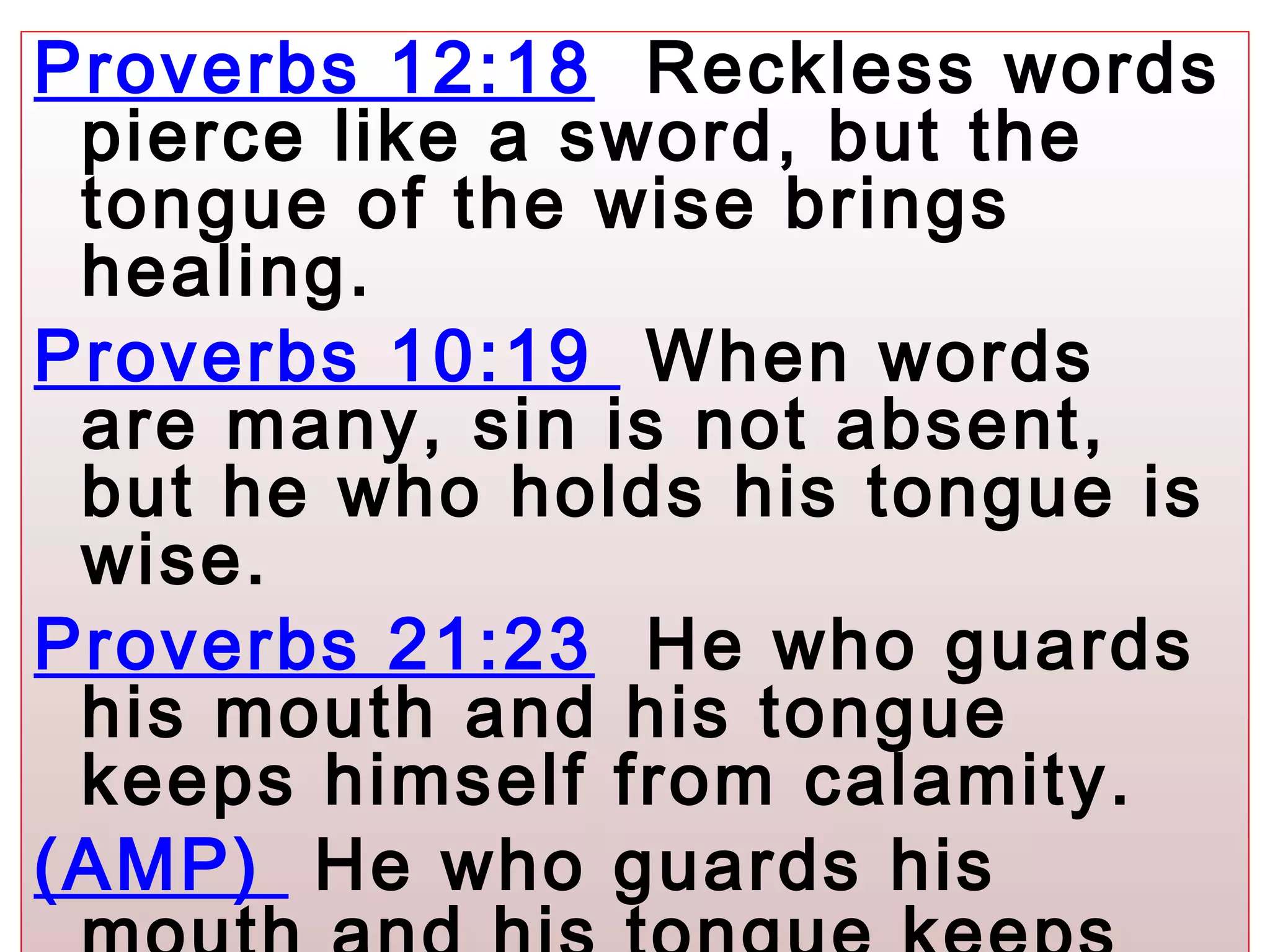 Proverbs 12:18 Reckless words
pierce like a sword, but the
tongue of the wise brings
healing.
Proverbs 10:19 When words
are many, sin is not absent,
but he who holds his tongue is
wise.
Proverbs 21:23 He who guards
his mouth and his tongue
keeps himself from calamity.
(AMP) He who guards his
 