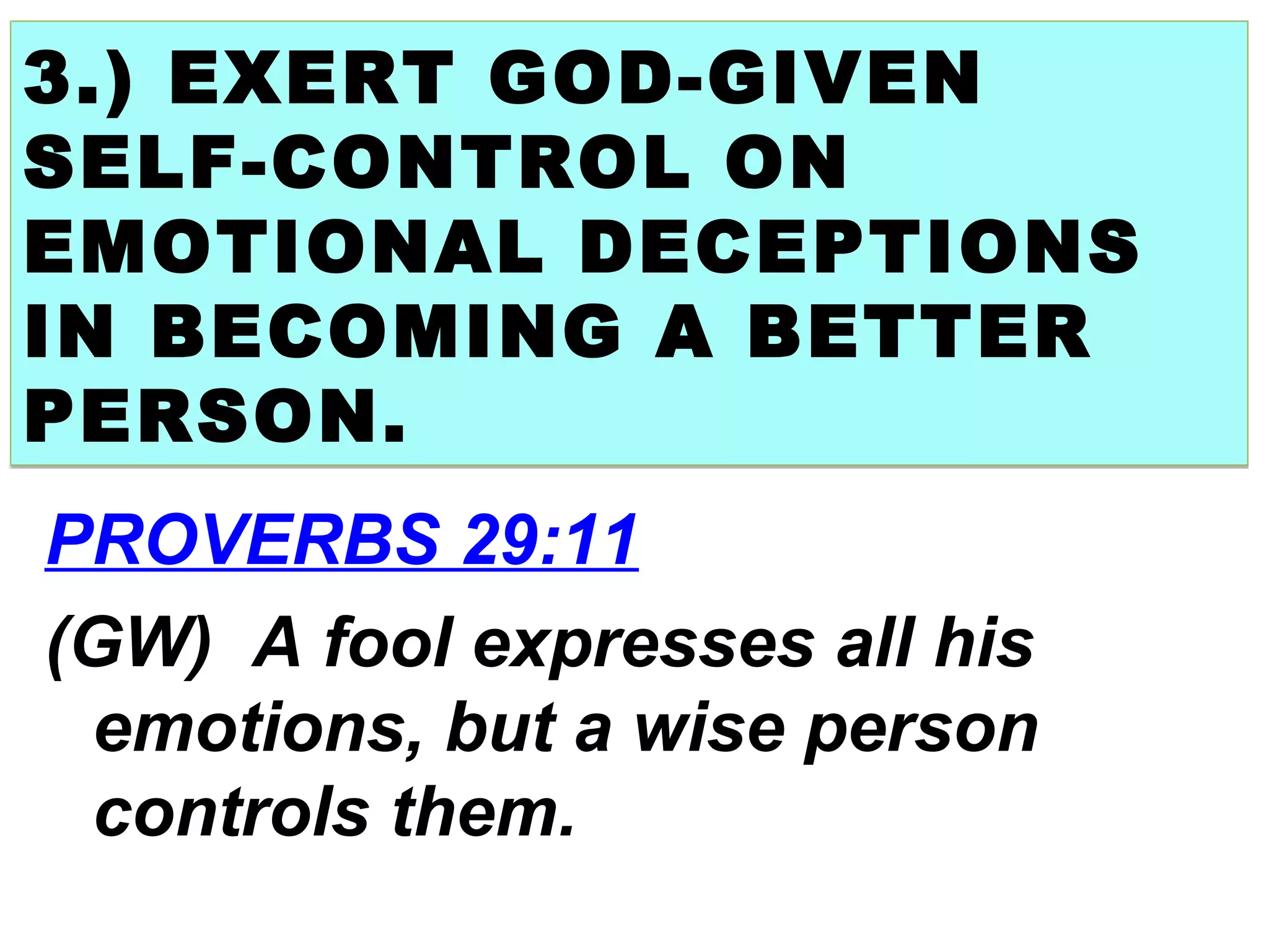 3.) EXERT GOD-GIVEN
SELF-CONTROL ON
EMOTIONAL DECEPTIONS
IN BECOMING A BETTER
PERSON.
3.) EXERT GOD-GIVEN
SELF-CONTROL ON
EMOTIONAL DECEPTIONS
IN BECOMING A BETTER
PERSON.
PROVERBS 29:11
(GW) A fool expresses all his
emotions, but a wise person
controls them.
 