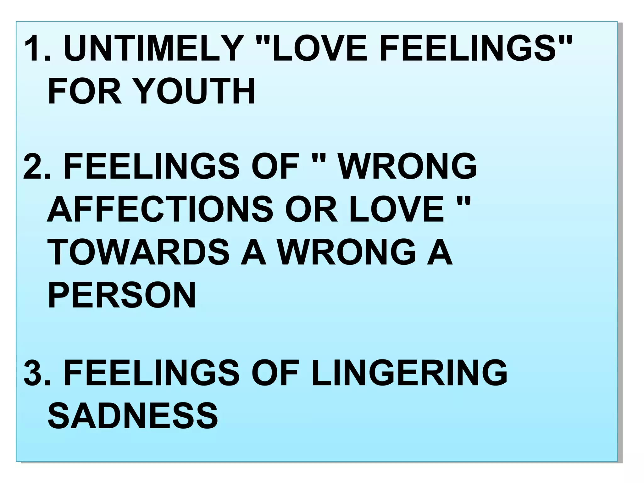 1. UNTIMELY "LOVE FEELINGS"
FOR YOUTH
2. FEELINGS OF " WRONG
AFFECTIONS OR LOVE "
TOWARDS A WRONG A
PERSON
3. FEELINGS OF LINGERING
SADNESS
1. UNTIMELY "LOVE FEELINGS"
FOR YOUTH
2. FEELINGS OF " WRONG
AFFECTIONS OR LOVE "
TOWARDS A WRONG A
PERSON
3. FEELINGS OF LINGERING
SADNESS
 