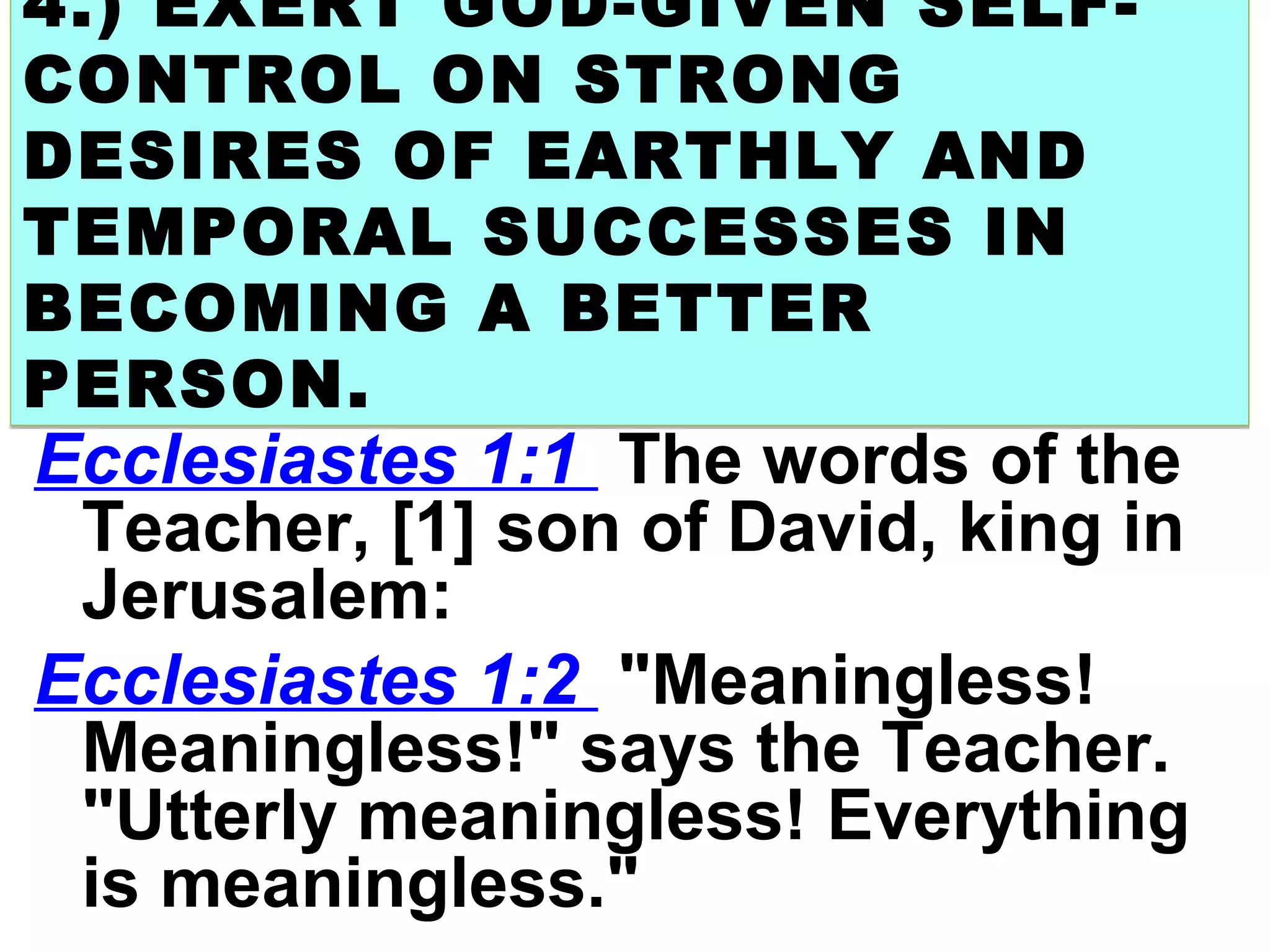 4.) EXERT GOD-GIVEN SELF-
CONTROL ON STRONG
DESIRES OF EARTHLY AND
TEMPORAL SUCCESSES IN
BECOMING A BETTER
PERSON.
4.) EXERT GOD-GIVEN SELF-
CONTROL ON STRONG
DESIRES OF EARTHLY AND
TEMPORAL SUCCESSES IN
BECOMING A BETTER
PERSON.
Ecclesiastes 1:1 The words of the
Teacher, [1] son of David, king in
Jerusalem:
Ecclesiastes 1:2 "Meaningless!
Meaningless!" says the Teacher.
"Utterly meaningless! Everything
is meaningless."
 