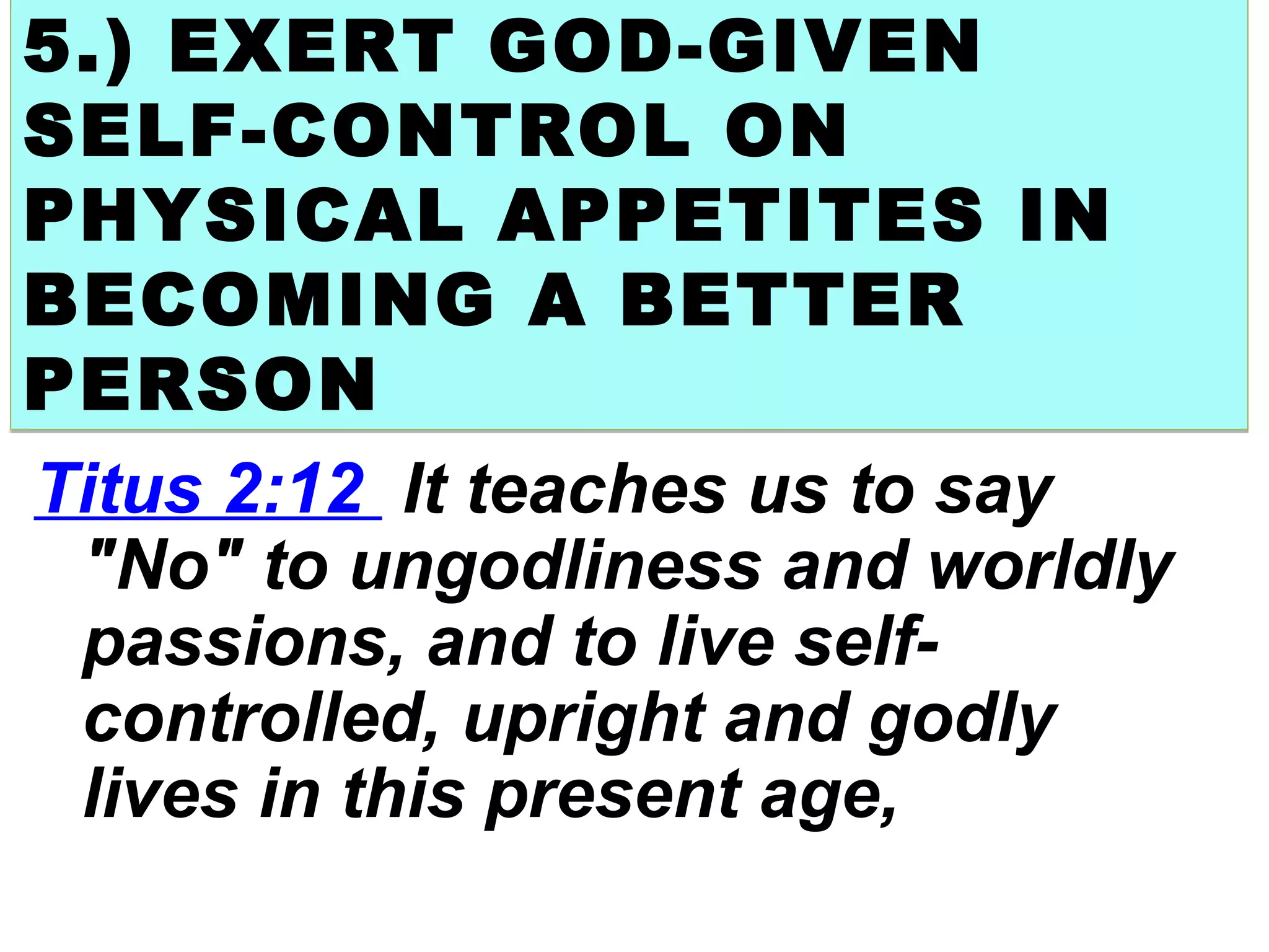 5.) EXERT GOD-GIVEN
SELF-CONTROL ON
PHYSICAL APPETITES IN
BECOMING A BETTER
PERSON
5.) EXERT GOD-GIVEN
SELF-CONTROL ON
PHYSICAL APPETITES IN
BECOMING A BETTER
PERSON
Titus 2:12 It teaches us to say
"No" to ungodliness and worldly
passions, and to live self-
controlled, upright and godly
lives in this present age,
 