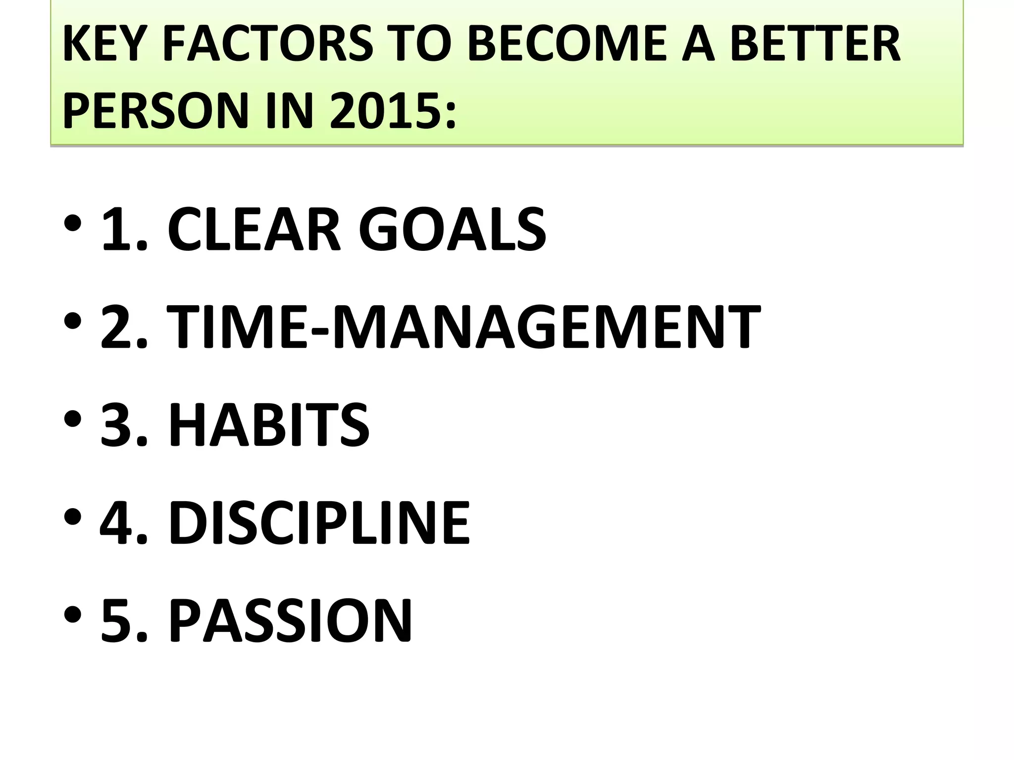 KEY FACTORS TO BECOME A BETTER
PERSON IN 2015:
KEY FACTORS TO BECOME A BETTER
PERSON IN 2015:
• 1. CLEAR GOALS
• 2. TIME-MANAGEMENT
• 3. HABITS
• 4. DISCIPLINE
• 5. PASSION
 