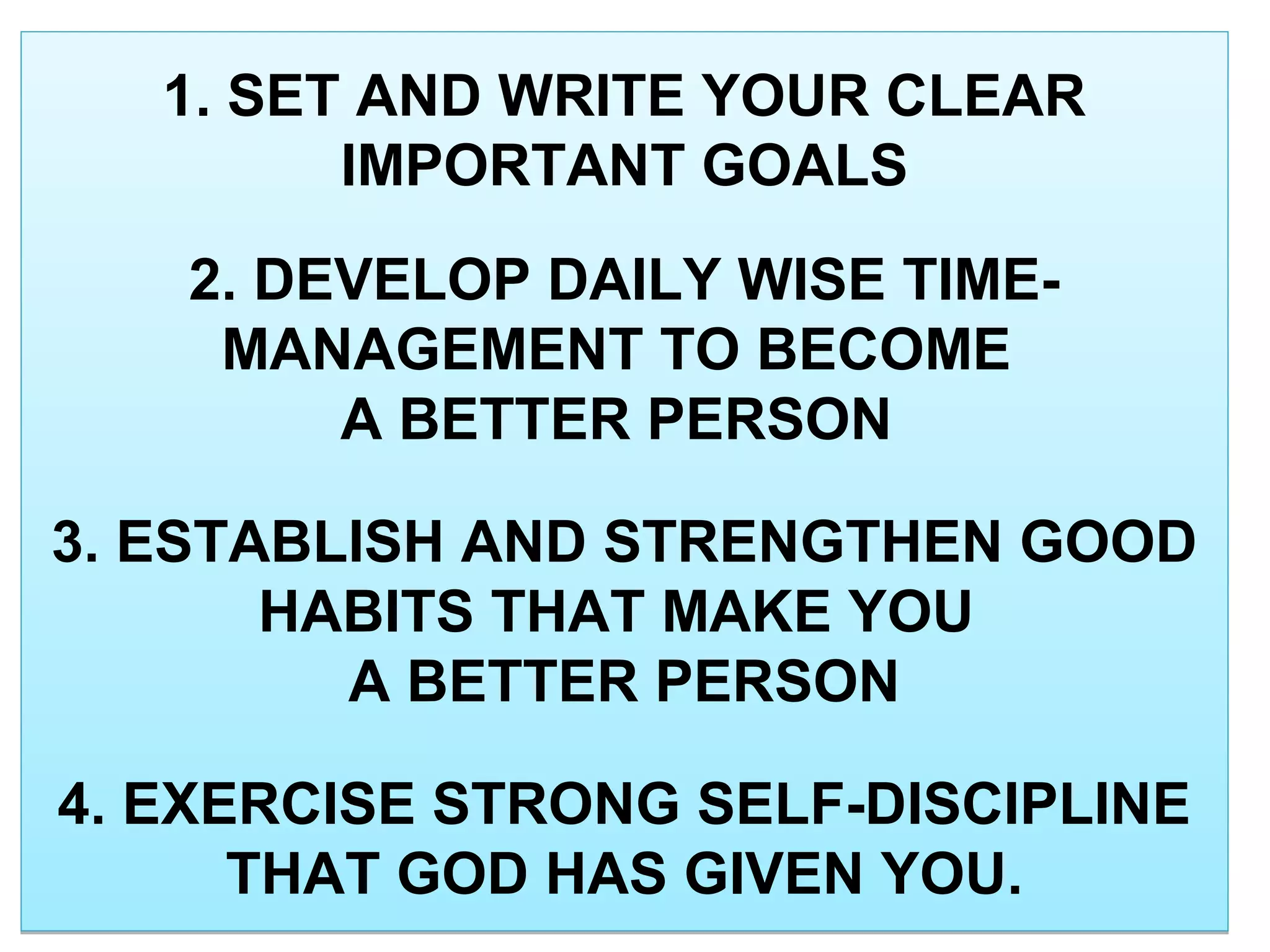 1. SET AND WRITE YOUR CLEAR
IMPORTANT GOALS
2. DEVELOP DAILY WISE TIME-
MANAGEMENT TO BECOME
A BETTER PERSON
3. ESTABLISH AND STRENGTHEN GOOD
HABITS THAT MAKE YOU
A BETTER PERSON
4. EXERCISE STRONG SELF-DISCIPLINE
THAT GOD HAS GIVEN YOU.
1. SET AND WRITE YOUR CLEAR
IMPORTANT GOALS
2. DEVELOP DAILY WISE TIME-
MANAGEMENT TO BECOME
A BETTER PERSON
3. ESTABLISH AND STRENGTHEN GOOD
HABITS THAT MAKE YOU
A BETTER PERSON
4. EXERCISE STRONG SELF-DISCIPLINE
THAT GOD HAS GIVEN YOU.
 