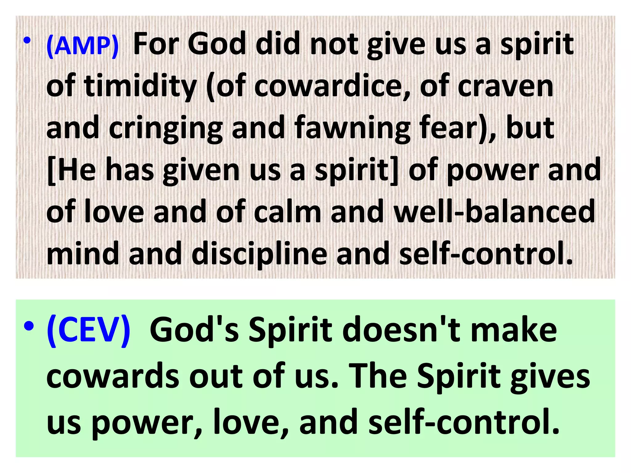 • (AMP) For God did not give us a spirit
of timidity (of cowardice, of craven
and cringing and fawning fear), but
[He has given us a spirit] of power and
of love and of calm and well-balanced
mind and discipline and self-control.
• (CEV) God's Spirit doesn't make
cowards out of us. The Spirit gives
us power, love, and self-control.
 