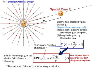 1
19.1 Electrical Potential Energy
r
Special Case 2
EPE of test charge q2 in the
electric field of source
charge q1:
Electric field created by point
charge q1:
(diagram drawn assuming q1>0)
(1) Direction: pointing directly
away from q1 at any point.
(2) Magnitude given by
Coulomb’s Law
(1)
)
( 2
1
1
r
q
k
r
E =
(2)
)
(
EPE 2
1
21
r
q
q
k
r =
***Derivation of (2) from (1) requires integral calculus
This formula works
even if one or both
charges are negative
***
“(r)” means “function
of distance r”
 