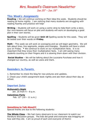 Mrs. Roussell’s Classroom Newsletter
                                Jan. 25th – Jan. 29th

This Week’s Assignments
Reading – We will continue working on Main Idea this week. Students should be
reading at home nightly. I am noticing that many students are struggling with
reading fluently and practice will help!

Writing – Students will work on using a comic strip to help them write a story.
Our mini-lessons will focus on plot and students will work on developing a good
plot in their own stories.

Spelling – Students will be given Unit 19 Spelling words for this week. They will
be tested over their words on Friday.

Math – This week we will work on averaging and we will begin geometry. We will
talk about lines, line segments, angles and triangles. Students will have a short
quiz on Friday. * We continue to work on our multiplication facts. It is so
important that they know their multiplication facts. I am still seeing many
students counting on their fingers and it is slowing them down with their division.

 Social Studies – We will be talking about the Louisiana Purchase and how it
changed our country, as well as Lewis and Clark.



Reminders to Parents
1. Remember to check the blog for new pictures and updates.
2. Check your child’s assignment book nightly and ask them about their day at
school.


Important Dates
McDonald’s Night
   Jan. 25 from 4 – 8 p.m.
Valentines Party
     Feb. 12th (10 – 11 a.m.)




Something to Talk About!!!
Special thanks are due to the following students:

The Whole Class – We had many observers to our classroom to watch our
literature discussion groups. The kids did great and everyone was bragging on
how well they did. I am so proud of each and everyone of them
 