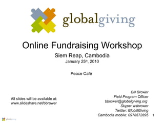 Online Fundraising Workshop Siem Reap, Cambodia January 25 th , 2010 Bill Brower Field Program Officer bbrower@globalgiving.org  Skype: wsbrower Twitter: GlobillGiving Cambodia mobile: 0978572895 All slides will be available at: www.slideshare.net/bbrower Peace Café 