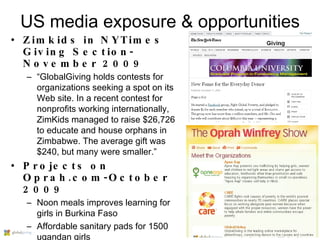 US media exposure & opportunities Zimkids in NYTimes Giving Section-November 2009 “ GlobalGiving holds contests for organizations seeking a spot on its Web site. In a recent contest for nonprofits working internationally, ZimKids managed to raise $26,726 to educate and house orphans in Zimbabwe. The average gift was $240, but many were smaller.” Projects on Oprah.com-October 2009 Noon meals improves learning for girls in Burkina Faso Affordable sanitary pads for 1500 ugandan girls 