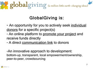 GlobalGiving is: An opportunity for you to actively seek  individual donors  for a specific project(s) An online platform to  promote your project  and receive funds directly  A direct  communication link  to donors  An innovative approach to development: bottom-up, transparent, local empowerment/ownership, peer-to-peer, crowdsourcing 