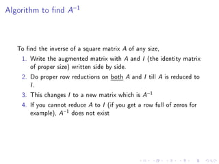 Algorithm to nd     A−1


   To nd the inverse of a square matrix A of any size,
    1. Write the augmented matrix with A and I (the identity matrix
       of proper size) written side by side.
    2. Do proper row reductions on both A and I till A is reduced to
       I.
    3. This changes I to a new matrix which is A−1
    4. If you cannot reduce A to I (if you get a row full of zeros for
       example), A−1 does not exist
 
