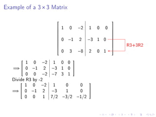 Example of a 3 × 3 Matrix

                                                     
                       1   0       −2   1    0   0   
                                                     
                                                     
                        0   −1      2    −3   1 0
                                                     
                                                     
                                                          R3+3R2
                                                     
                                                     
                        0   3       −8   2    0 1
                                                     


          1 0 −2 1 0 0
                               

   =⇒  0 −1 2 −3 1 0 
          0 0 −2 −7 3 1
   Divide R3 by -2
         1 0 −2 1     0  0
                                        

   =⇒  0 −1 2     −3 1  0               
         0 0 1 7/2 −3/2 −1/2
 