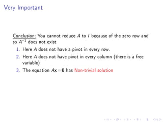 Very Important



   Conclusion: You cannot reduce A to I because of the zero row and
   so A−1 does not exist
     1. Here A does not have a pivot in every row.
     2. Here A does not have pivot in every column (there is a free
        variable)
     3. The equation Ax = 0 has Non-trivial solution
 