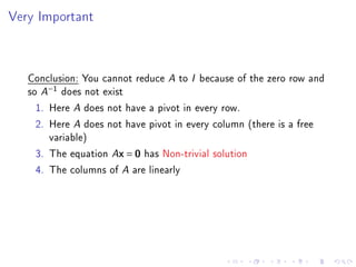 Very Important



   Conclusion: You cannot reduce A to I because of the zero row and
   so A−1 does not exist
     1. Here A does not have a pivot in every row.
     2. Here A does not have pivot in every column (there is a free
        variable)
     3. The equation Ax = 0 has Non-trivial solution
     4. The columns of A are linearly
 
