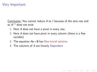 Very Important



   Conclusion: You cannot reduce A to I because of the zero row and
   so A−1 does not exist
     1. Here A does not have a pivot in every row.
     2. Here A does not have pivot in every column (there is a free
        variable)
     3. The equation Ax = 0 has Non-trivial solution
     4. The columns of A are linearly Dependent
 