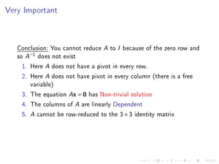 Very Important



   Conclusion: You cannot reduce A to I because of the zero row and
   so A−1 does not exist
     1. Here A does not have a pivot in every row.
     2. Here A does not have pivot in every column (there is a free
        variable)
     3. The equation Ax = 0 has Non-trivial solution
     4. The columns of A are linearly Dependent
     5. A cannot be row-reduced to the 3 × 3 identity matrix
 
