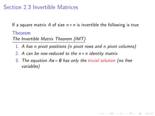 Section 2.3 Invertible Matrices

   If a square matrix A of size n × n is invertible the following is true
   Theorem
   The Invertible Matrix Theorem (IMT)

    1.   A has n pivot positions (n pivot rows and n pivot columns)
    2.   A can be row-reduced to the n × n identity matrix
    3.   The equation Ax = 0 has only the trivial solution (no free
         variables)
 