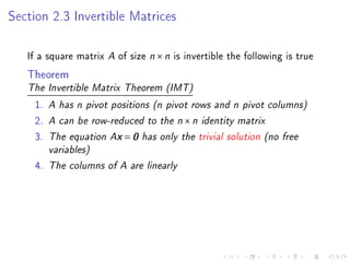 Section 2.3 Invertible Matrices

   If a square matrix A of size n × n is invertible the following is true
   Theorem
   The Invertible Matrix Theorem (IMT)

    1.   A has n pivot positions (n pivot rows and n pivot columns)
    2.   A can be row-reduced to the n × n identity matrix
    3.   The equation Ax = 0 has only the trivial solution (no free
         variables)
    4.   The columns of A are linearly
 
