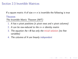 Section 2.3 Invertible Matrices

   If a square matrix A of size n × n is invertible the following is true
   Theorem
   The Invertible Matrix Theorem (IMT)

    1.   A has n pivot positions (n pivot rows and n pivot columns)
    2.   A can be row-reduced to the n × n identity matrix
    3.   The equation Ax = 0 has only the trivial solution (no free
         variables)
    4.   The columns of A are linearly independent
 