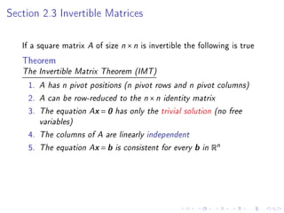Section 2.3 Invertible Matrices

   If a square matrix A of size n × n is invertible the following is true
   Theorem
   The Invertible Matrix Theorem (IMT)

    1.   A has n pivot positions (n pivot rows and n pivot columns)
    2.   A can be row-reduced to the n × n identity matrix
    3.   The equation Ax = 0 has only the trivial solution (no free
         variables)
    4.   The columns of A are linearly independent
    5.   The equation Ax = b is consistent for every   b   in Rn
 