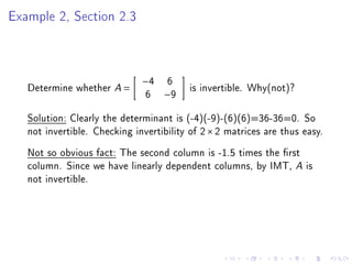 Example 2, Section 2.3



                              −4   6
   Determine whether A =                 is invertible. Why(not)?
                               6   −9

   Solution: Clearly the determinant is (-4)(-9)-(6)(6)=36-36=0. So
   not invertible. Checking invertibility of 2 × 2 matrices are thus easy.
   Not so obvious fact: The second column is -1.5 times the rst
   column. Since we have linearly dependent columns, by IMT, A is
   not invertible.
 