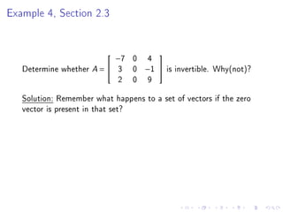 Example 4, Section 2.3


                              −7   0    4
                                           

   Determine whether A =  3       0   −1      is invertible. Why(not)?
                           2       0    9
   Solution: Remember what happens to a set of vectors if the zero
   vector is present in that set?
 