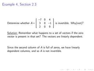 Example 4, Section 2.3


                               −7   0    4
                                            

   Determine whether A =  3        0   −1      is invertible. Why(not)?
                           2        0    9
   Solution: Remember what happens to a set of vectors if the zero
   vector is present in that set? The vectors are linearly dependent.


   Since the second column of A is full of zeros, we have linearly
   dependent columns, and so A is not invertible.
 