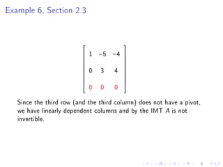 Example 6, Section 2.3


                                        
                            1   −5 −4 
                                      
                                      
                             0   3 4 
                                      
                         
                                      
                                      
                             0   0   0
                                      


   Since the third row (and the third column) does not have a pivot,
   we have linearly dependent columns and by the IMT A is not
   invertible.
 