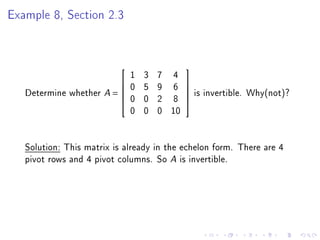 Example 8, Section 2.3



                              1   3   7 4
                                            
                             0   5   9 6    
   Determine whether A =                    
                                                 is invertible. Why(not)?
                              0   0   2 8
                                            
                                            
                              0   0   0 10


   Solution: This matrix is already in the echelon form. There are 4
   pivot rows and 4 pivot columns. So A is invertible.
 