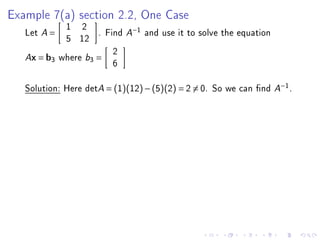 Example 7(a) section 2.2, One Case
            1 2
   Let A =          . Find A−1 and use it to solve the equation
            5 12
                        2
   Ax = b3 where b3 =
                        6

   Solution: Here detA = (1)(12) − (5)(2) = 2 = 0. So we can nd A−1 .
 