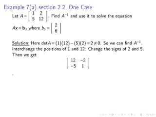 Example 7(a) section 2.2, One Case
            1 2
   Let A =          . Find A−1 and use it to solve the equation
            5 12
                        2
   Ax = b3 where b3 =
                        6

   Solution: Here detA = (1)(12) − (5)(2) = 2 = 0. So we can nd A−1 .
   Interchange the positions of 1 and 12. Change the signs of 2 and 5.
   Then we get
                                  12 −2
                                 −5 1
   .
 