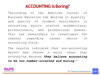 ACCOUNTING isBoring?
According to the American Journal of
Business Education the decline in quantity
and quality
accounting
of
majors
student enrollments in
alerted academicians,
professionals, and professional bodies.
This led
reasons
researchers
regarding
to investigate the
career choice in
accounting field.
The results indicated that non-accounting
majors may
accounting
choose a
because they
major other than
believe accounting
to be too number-oriented and boring.
 