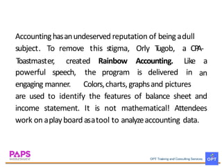 Accountinghasanundeserved reputation of beingadull
subject. To remove this stigma, Orly Tugob, a CPA-
Toastmaster, created Rainbow Accounting. Like a
anpowerful speech, the program is delivered in
engaging manner. Colors,charts, graphsand pictures
are used to identify the features of balance sheet and
income statement. It is not mathematical! Attendees
work on aplayboard asatool to analyzeaccounting data.
 