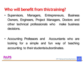 Who will benefit from thistraining?
? Supervisors, Managers, Entrepreneurs, Business
Owners, Engineers, Project Managers, Doctors and
other technical professionals who make business
decisions.
? Accounting Professors
looking for a simple
and Accountants
and fun way of
who are
teaching
accounting to theirstudents/subordinates.
 