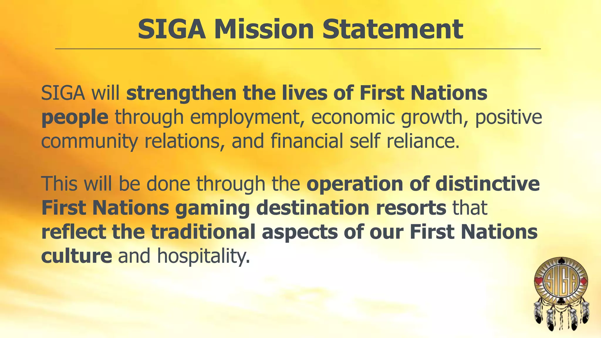 SIGA Mission Statement
SIGA will strengthen the lives of First Nations
people through employment, economic growth, positive
community relations, and financial self reliance.
This will be done through the operation of distinctive
First Nations gaming destination resorts that
reflect the traditional aspects of our First Nations
culture and hospitality.

 