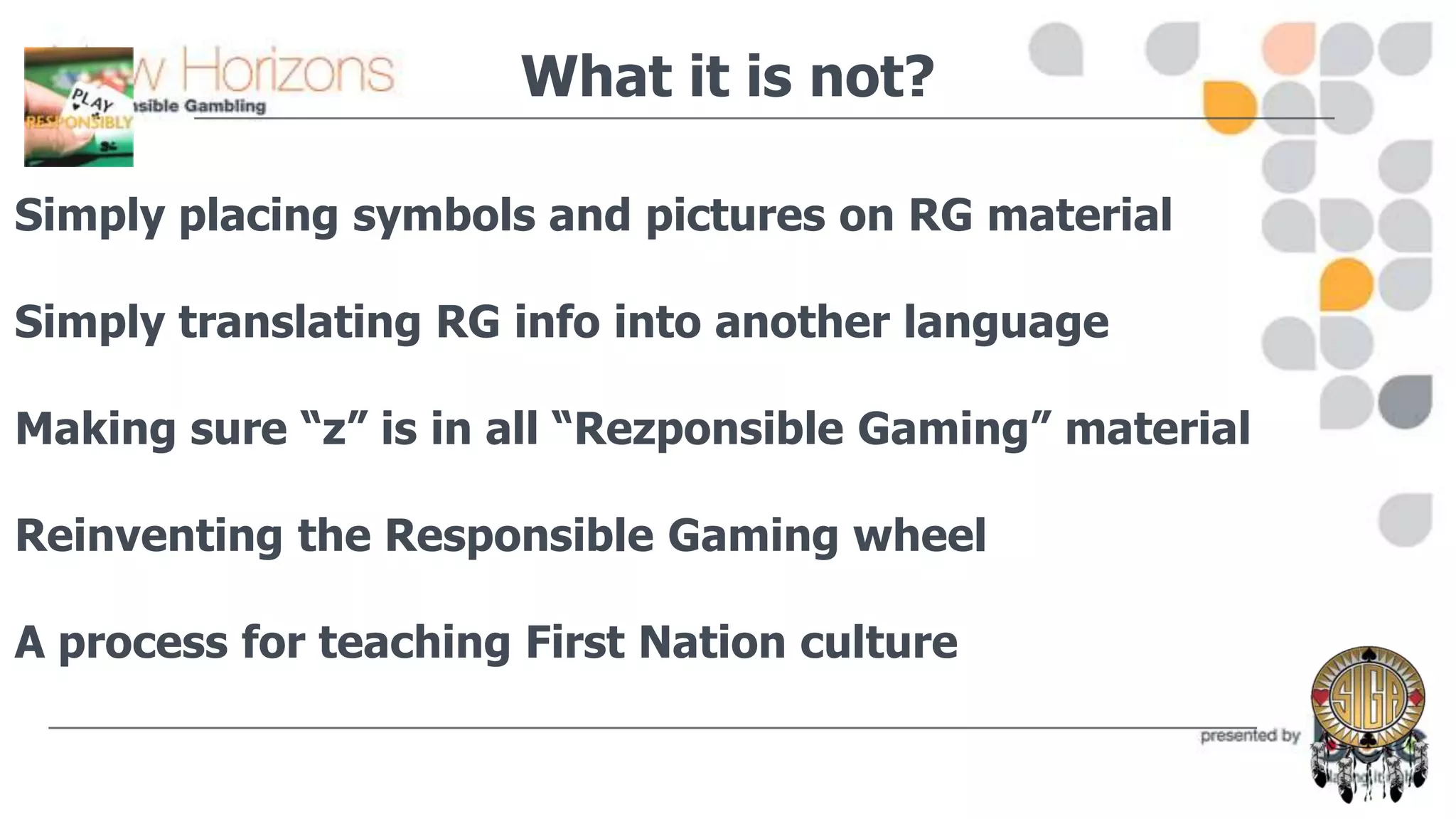 What it is not?
Simply placing symbols and pictures on RG material
Simply translating RG info into another language
Making sure “z” is in all “Rezponsible Gaming” material

Reinventing the Responsible Gaming wheel
A process for teaching First Nation culture

 