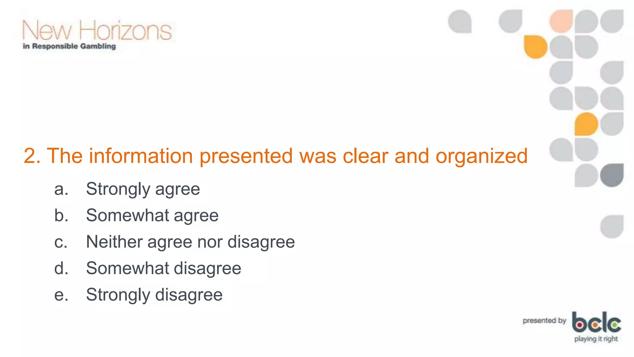 2. The information presented was clear and organized
a.
b.
c.
d.
e.

Strongly agree
Somewhat agree
Neither agree nor disagree
Somewhat disagree
Strongly disagree

 