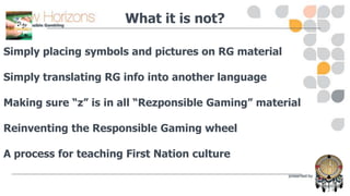 What it is not?
Simply placing symbols and pictures on RG material
Simply translating RG info into another language
Making sure “z” is in all “Rezponsible Gaming” material

Reinventing the Responsible Gaming wheel
A process for teaching First Nation culture

 