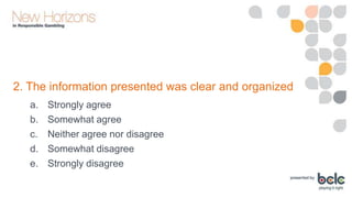 2. The information presented was clear and organized
a.
b.
c.
d.
e.

Strongly agree
Somewhat agree
Neither agree nor disagree
Somewhat disagree
Strongly disagree

 