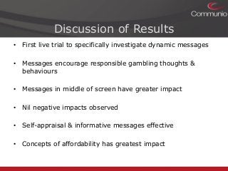 Discussion of Results
• First live trial to specifically investigate dynamic messages
• Messages encourage responsible gambling thoughts &
behaviours
• Messages in middle of screen have greater impact
• Nil negative impacts observed
• Self-appraisal & informative messages effective
• Concepts of affordability has greatest impact

 