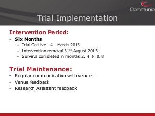 Trial Implementation
Intervention Period:
• Six Months
– Trial Go Live - 4th March 2013
– Intervention removal 31st August 2013
– Surveys completed in months 2, 4, 6, & 8

Trial Maintenance:
• Regular communication with venues
• Venue feedback
• Research Assistant feedback

 