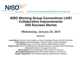 NISO Working Group Connections LIVE!
Collaborative Improvements:
ODI Success Stories
Wednesday, January 28, 2015
Speakers:
Laura Morse, Director, Library Systems, Library Technology Services, Harvard University
Lettie Conrad, Executive Manager, Product Analysis, SAGE Publications
Don Gilstrap, Dean of University Libraries, Wichita State University
Barbara Chen, Director of Bibliographic Information Services and Editor, MLA International
Bibliography, Modern Language Association
Rachel Kessler, Product Manager, Primo Central, Ex Libris Ltd.
Michal (Michelle) Gindi, Director of Publisher Relations, Ex Libris Ltd.
Angela D’Agnostino, Vice President, Business Development, ProQuest
http://www.niso.org/news/events/2015/wg_connections_live/
 